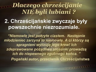 Dlaczego chrześcijanie   NIE  byli lubiani ? 2. Chrześcijańskie zwyczaje były powszechnie niezrozumiale. “ Niemowlę jest pokryte ciastem.  Następnie młodzieniec  zarzyna to niemowlę. A ci którzy są spragnieni wylizują jego krew! Ich zdeprawowane pożądliwe stosunki prowadzą ich do niepewnego zgubnego końca.  ” Pogański autor , przeciwnik Chrześcijaństwa 