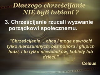 Dlaczego chrześcijanie   NIE  byli lubiani ? 3 . Chrześcijanie rzucali wyzwanie porządkowi społecznemu. “ Chrześcijanie  …chcą i mogą nawrócić tylko nierozumnych, bez honoru i głupich ludzi, i to tylko niewolników, kobiety lub dzieci. ” Celsus 
