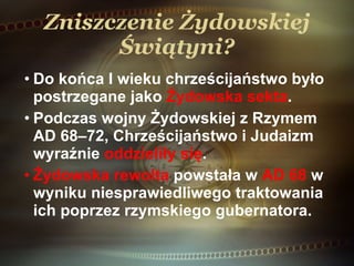 Zniszczenie Żydowskiej Świątyni? Do końca I wieku chrześcijaństwo było postrzegane jako  Żydowska sekta . Podczas wojny Żydowskiej z Rzymem AD 68–72, Chrześcijaństwo i Judaizm wyraźnie  oddzieliły się . Żydowska rewolta  powstała w  AD 68  w wyniku niesprawiedliwego traktowania ich poprzez rzymskiego gubernatora. 