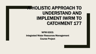 A HOLISTIC APPROACH TO
UNDERSTAND AND
IMPLEMENT IWRM TO
CATCHMENT 177
WFM 6303:
Integrated Water Resources Management
Course Project
 