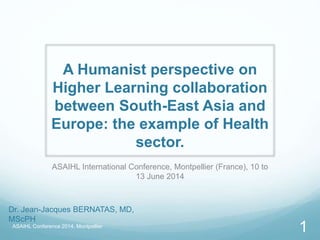 A Humanist perspective on
Higher Learning collaboration
between South-East Asia and
Europe: the example of Health
sector.
ASAIHL International Conference, Montpellier (France), 10 to
13 June 2014
ASAIHL Conference 2014, Montpellier
1
Dr. Jean-Jacques BERNATAS, MD,
MScPH
 