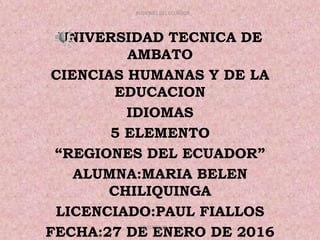 UNIVERSIDAD TECNICA DE
AMBATO
CIENCIAS HUMANAS Y DE LA
EDUCACION
IDIOMAS
5 ELEMENTO
“REGIONES DEL ECUADOR”
ALUMNA:MARIA BELEN
CHILIQUINGA
LICENCIADO:PAUL FIALLOS
FECHA:27 DE ENERO DE 2016
31/01/2016
REGIONES DEL ECUADOR
 