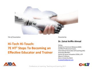 Title	of	Presenta.on:	
Hi-Tech	Hi-Touch:			
7E	HT2	Steps	To	Becoming	an	
Eﬀec9ve	Educator	and	Trainer	
Presented	by:	
Dr.	Zainal	Ariﬃn	Ahmad	
Fellow,	
Academy	of	Sciences	Malaysia	(ASM)	
Cer8ﬁed	Professional	Coach,	
Interna8onal	Associa8on	Of	Coaching	(IAC)	
Associate	Member,	
Centre	Of	Social	Innova8on	(COSI),	UTP	
Adjunct	Professor,		
Asia	e-University	(AeU)		
drzaba2012@gmail.com			
Conference on Learning, Teaching and Learning 2017
 