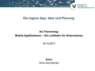 Die eigene App: Idee und Planung



                  iks-Thementag:
Mobile Applikationen – Ein Leitfaden für Unternehmen


                    19.10.2011




                       Autor:
                  Hans-Jörg Stangor
 