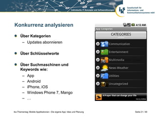 Konkurrenz analysieren

      Über Kategorien
        – Updates abonnieren

      Über Schlüsselworte

      Über Suchmaschinen und
      Keywords wie:
        –    App
        –    Android
        –    iPhone, iOS
        –    Windows Phone 7, Mango
        –    …


iks-Thementag: Mobile Applikationen - Die eigene App: Idee und Planung   Seite 21 / 49
 