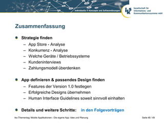 Zusammenfassung

      Strategie finden
        –    App Store - Analyse
        –    Konkurrenz - Analyse
        –    Welche Geräte / Betriebssysteme
        –    Kundeninterviews
        –    Zahlungsmodell überdenken

      App definieren & passendes Design finden
        – Features der Version 1.0 festlegen
        – Erfolgreiche Designs übernehmen
        – Human Interface Guidelines soweit sinnvoll einhalten

      Details und weitere Schritte:                            in den Folgevorträgen
iks-Thementag: Mobile Applikationen - Die eigene App: Idee und Planung                 Seite 48 / 49
 