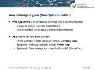 Anwendungs-Typen (Smartphone/Tablet)

      Web App (HTML und Javascript, eventuell Flash, läuft im Browser)
        – In Zukunft großes Potential durch HTML5
        – Von Anwendern nur selten auf Homescreen installiert

      App (native, via App Store geladen)
        – Phone und/oder Tablet (beides in einem: Universal App)
        – Spezialfall: Web App verpackt in App: Hybrid App
        – Spezialfall: Code erzeugt aus Cross Platform IDE (PhoneGap…)




iks-Thementag: Mobile Applikationen - Die eigene App: Idee und Planung   Seite 6 / 49
 