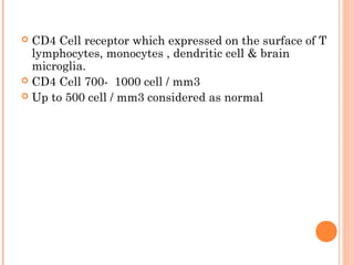  CD4 Cell receptor which expressed on the surface of T
lymphocytes, monocytes , dendritic cell & brain
microglia.
 CD4 Cell 700- 1000 cell / mm3
 Up to 500 cell / mm3 considered as normal
 
