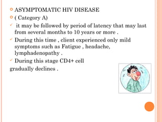  ASYMPTOMATIC HIV DISEASE
 ( Category A)
 it may be followed by period of latency that may last
from several months to 10 years or more .
 During this time , client experienced only mild
symptoms such as Fatigue , headache,
lymphadenopathy .
 During this stage CD4+ cell
gradually declines .
 
