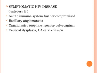  SYMPTOMATIC HIV DISEASE
( category B )
 As the immune system further compromised
 Bacillary angiomatosis
 Candidiasis , oropharyngeal or vulvovaginal
 Cervical dysplasia, CA cervix in situ
 