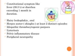  Constitutional symptom like
fever (38.5˚c) or diarrhea
exceeding 1 month in
duration.
 Hairy leukoplakia , oral
 Herpes zoster ( shingles ) at least 2 distinct episodes
 Idiopathic thrombocytopenic purpura
 Listeriosis
 Pelvic inflammatory disease
 Peripheral neuropathy
 