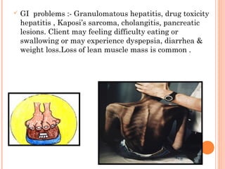  GI problems :- Granulomatous hepatitis, drug toxicity
hepatitis , Kaposi’s sarcoma, cholangitis, pancreatic
lesions. Client may feeling difficulty eating or
swallowing or may experience dyspepsia, diarrhea &
weight loss.Loss of lean muscle mass is common .
 