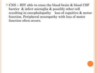  CNS :- HIV able to cross the blood brain & blood CSF
barrier & infect microglia & possibly other cell
resulting in encephalopathy loss of cognitive & motor
function. Peripheral neuropathy with loss of motor
function often occurs.
 