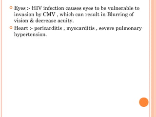  Eyes :- HIV infection causes eyes to be vulnerable to
invasion by CMV , which can result in Blurring of
vision & decrease acuity.
 Heart :- pericarditis , myocarditis , severe pulmonary
hypertension.
 