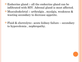  Endocrine gland :- all the endocrine gland can be
infiltrated with HIV. Adrenal gland is most affected.
 Musculoskeletal :- arthralgia , myalgia, weakness &
wasting secondary to decrease appetite.
 Fluid & electrolyte:- acute kidney failure – secondary
to hypovolemia , nephropathy.
 