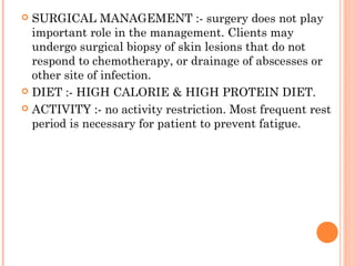  SURGICAL MANAGEMENT :- surgery does not play
important role in the management. Clients may
undergo surgical biopsy of skin lesions that do not
respond to chemotherapy, or drainage of abscesses or
other site of infection.
 DIET :- HIGH CALORIE & HIGH PROTEIN DIET.
 ACTIVITY :- no activity restriction. Most frequent rest
period is necessary for patient to prevent fatigue.
 