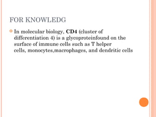 FOR KNOWLEDG
 In molecular biology, CD4 (cluster of
differentiation 4) is a glycoproteinfound on the
surface of immune cells such as T helper
cells, monocytes,macrophages, and dendritic cells
 