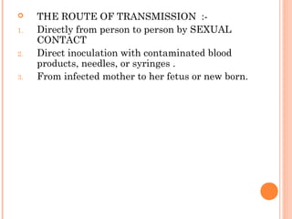  THE ROUTE OF TRANSMISSION :-
1. Directly from person to person by SEXUAL
CONTACT
2. Direct inoculation with contaminated blood
products, needles, or syringes .
3. From infected mother to her fetus or new born.
 