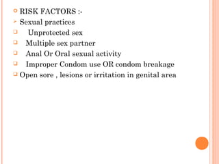  RISK FACTORS :-
 Sexual practices
 Unprotected sex
 Multiple sex partner
 Anal Or Oral sexual activity
 Improper Condom use OR condom breakage
 Open sore , lesions or irritation in genital area
 