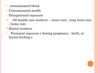  contaminated blood
 Contaminated needle
 Occupational exposure
 All health care workers – acute care , long term care
, home care
 Dental workers
 Perinatal exposure ( during pregnancy , birth, or
breast feeding )
 