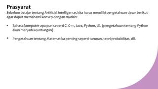 Prasyarat
Sebelum belajar tentang Artificial Intelligence, kita harus memiliki pengetahuan dasar berikut
agar dapat memahami konsep dengan mudah:
• Bahasa komputer apa pun seperti C, C++, Java, Python, dll. (pengetahuan tentang Python
akan menjadi keuntungan)
* Pengetahuan tentang Matematika penting seperti turunan, teori probabilitas, dll.
 