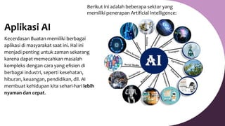 Aplikasi AI
Kecerdasan Buatan memiliki berbagai
aplikasi di masyarakat saat ini. Hal ini
menjadi penting untuk zaman sekarang
karena dapat memecahkan masalah
kompleks dengan cara yang efisien di
berbagai industri, seperti kesehatan,
hiburan, keuangan, pendidikan, dll. AI
membuat kehidupan kita sehari-hari lebih
nyaman dan cepat.
Berikut ini adalah beberapa sektor yang
memiliki penerapan Artificial Intelligence:
 