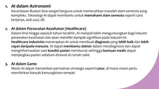 1. AI dalam Astronomi
Kecerdasan Buatan bisa sangat berguna untuk memecahkan masalah alam semesta yang
kompleks. Teknologi AI dapat membantu untuk memahami alam semesta seperti cara
kerjanya, asal usul, dll.
2. AI dalam Perawatan Kesehatan (Healthcare)
Dalam lima hingga sepuluh tahun terakhir, AI menjadi lebih menguntungkan bagi industri
perawatan kesehatan dan akan memiliki dampak signifikan pada industri ini.
Healthcare Industries menerapkan AI untuk membuat diagnosis yang lebih baik dan lebih
cepat daripada manusia. AI dapat membantu dokter dalam mendiagnosis dan dapat
menginformasikan saat kondisi pasien memburuk sehingga bantuan medis dapat
menjangkau pasien sebelum dirawat di rumah sakit.
3. AI dalam Game
Mesin AI dapat memainkan permainan strategis seperti catur, di mana mesin perlu
memikirkan banyak kemungkinan tempat.
 