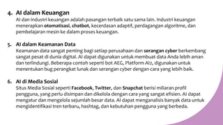 4. AI dalam Keuangan
AI dan industri keuangan adalah pasangan terbaik satu sama lain. Industri keuangan
menerapkan otomatisasi, chatbot, kecerdasan adaptif, perdagangan algoritme, dan
pembelajaran mesin ke dalam proses keuangan.
5. AI dalam Keamanan Data
Keamanan data sangat penting bagi setiap perusahaan dan serangan cyber berkembang
sangat pesat di dunia digital. AI dapat digunakan untuk membuat data Anda lebih aman
dan terlindungi. Beberapa contoh seperti bot AEG, Platform AI2, digunakan untuk
menentukan bug perangkat lunak dan serangan cyber dengan cara yang lebih baik.
6. AI di Media Sosial
Situs Media Sosial seperti Facebook, Twitter, dan Snapchat berisi miliaran profil
pengguna, yang perlu disimpan dan dikelola dengan cara yang sangat efisien. AI dapat
mengatur dan mengelola sejumlah besar data. AI dapat menganalisis banyak data untuk
mengidentifikasi tren terbaru, hashtag, dan kebutuhan pengguna yang berbeda.
 