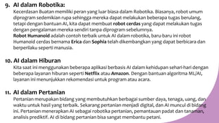 9. AI dalam Robotika:
Kecerdasan Buatan memiliki peran yang luar biasa dalam Robotika. Biasanya, robot umum
diprogram sedemikian rupa sehingga mereka dapat melakukan beberapa tugas berulang,
tetapi dengan bantuan AI, kita dapat membuat robot cerdas yang dapat melakukan tugas
dengan pengalaman mereka sendiri tanpa diprogram sebelumnya.
Robot Humanoid adalah contoh terbaik untuk AI dalam robotika, baru-baru ini robot
Humanoid cerdas bernama Erica dan Sophia telah dikembangkan yang dapat berbicara dan
berperilaku seperti manusia.
10. AI dalam Hiburan
Kita saat ini menggunakan beberapa aplikasi berbasis AI dalam kehidupan sehari-hari dengan
beberapa layanan hiburan seperti Netflix atau Amazon. Dengan bantuan algoritma ML/AI,
layanan ini menunjukkan rekomendasi untuk program atau acara.
11. AI dalam Pertanian
Pertanian merupakan bidang yang membutuhkan berbagai sumber daya, tenaga, uang, dan
waktu untuk hasil yang terbaik. Sekarang pertanian menjadi digital, dan AI muncul di bidang
ini. Pertanian menerapkan AI sebagai robotika pertanian, pemantauan padat dan tanaman,
analisis prediktif. AI di bidang pertanian bisa sangat membantu petani.
 