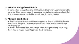 12. AI dalam E-niaga/e-commerce
AI memberikan keunggulan kompetitif bagi industri commerce, dan menjadi lebih
menuntut dalam bisnis e-niaga. AI membantu pembeli menemukan produk terkait
dengan ukuran, warna, atau bahkan merek yang direkomendasikan.
13. AI dalam pendidikan:
AI dapat mengotomatiskan penilaian sehingga tutor dapat memiliki lebih banyak
waktu untuk mengajar. Chatbot AI dapat berkomunikasi dengan siswa sebagai
asisten pengajar.
AI di masa depan dapat berfungsi sebagai tutor virtual pribadi bagi siswa, yang
dapat diakses dengan mudah kapan saja dan di mana saja.
 