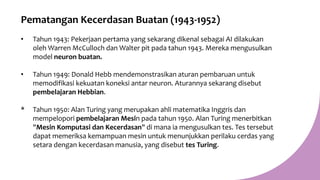 Pematangan Kecerdasan Buatan (1943-1952)
• Tahun 1943: Pekerjaan pertama yang sekarang dikenal sebagai AI dilakukan
oleh Warren McCulloch dan Walter pit pada tahun 1943. Mereka mengusulkan
model neuron buatan.
• Tahun 1949: Donald Hebb mendemonstrasikan aturan pembaruan untuk
memodifikasi kekuatan koneksi antar neuron. Aturannya sekarang disebut
pembelajaran Hebbian.
* Tahun 1950: Alan Turing yang merupakan ahli matematika Inggris dan
mempelopori pembelajaran Mesin pada tahun 1950. Alan Turing menerbitkan
"Mesin Komputasi dan Kecerdasan" di mana ia mengusulkan tes. Tes tersebut
dapat memeriksa kemampuan mesin untuk menunjukkan perilaku cerdas yang
setara dengan kecerdasan manusia, yang disebut tes Turing.
 