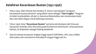 Kelahiran Kecerdasan Buatan (1952-1956)
• Tahun 1955: Allen Newell dan Herbert A. Simon menciptakan "program
kecerdasan buatan pertama" yang diberi nama sebagai "Teori Logika". Program
ini telah membuktikan 38 dari 52 teorema Matematika, dan menemukan bukti
baru dan lebih elegan untuk beberapa teorema.
• Tahun 1956: Kata "Kecerdasan Buatan" pertama kali diadopsi oleh ilmuwan
Komputer Amerika John McCarthy pada Konferensi Dartmouth. Untuk pertama
kalinya, AI diciptakan sebagai bidang akademik.
* Saat itu bahasa komputer tingkat tinggi seperti FORTRAN, LISP, atau COBOL
ditemukan; dan antusiasme terhadap AI sangat tinggi saat itu.
 
