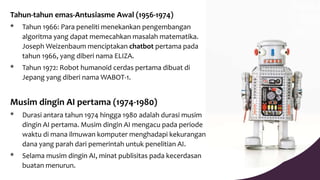 Tahun-tahun emas-Antusiasme Awal (1956-1974)
* Tahun 1966: Para peneliti menekankan pengembangan
algoritma yang dapat memecahkan masalah matematika.
Joseph Weizenbaum menciptakan chatbot pertama pada
tahun 1966, yang diberi nama ELIZA.
* Tahun 1972: Robot humanoid cerdas pertama dibuat di
Jepang yang diberi nama WABOT-1.
Musim dingin AI pertama (1974-1980)
* Durasi antara tahun 1974 hingga 1980 adalah durasi musim
dingin AI pertama. Musim dingin AI mengacu pada periode
waktu di mana ilmuwan komputer menghadapi kekurangan
dana yang parah dari pemerintah untuk penelitian AI.
* Selama musim dingin AI, minat publisitas pada kecerdasan
buatan menurun.
 