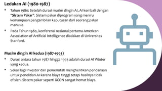 Ledakan AI (1980-1987)
* Tahun 1980: Setelah durasi musim dingin AI, AI kembali dengan
"Sistem Pakar". Sistem pakar diprogram yang meniru
kemampuan pengambilan keputusan dari seorang pakar
manusia.
* Pada Tahun 1980, konferensi nasional pertama American
Association of Artificial Intelligence diadakan di Universitas
Stanford.
Musim dingin AI kedua (1987-1993)
* Durasi antara tahun 1987 hingga 1993 adalah durasi AI Winter
yang kedua.
* Sekali lagi Investor dan pemerintah menghentikan pendanaan
untuk penelitian AI karena biaya tinggi tetapi hasilnya tidak
efisien. Sistem pakar seperti XCON sangat hemat biaya.
 