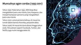 Munculnya agen cerdas (1993-2011)
Tahun 1997: Pada tahun 1997, IBM Deep Blue
mengalahkan juara catur dunia, Gary Kasparov, dan
menjadi komputer pertama yang mengalahkan
juara catur dunia.
Tahun 2002: untuk pertama kalinya, AI masuk ke
rumah dalam bentuk Roomba, penyedot debu.
Tahun 2006: AI masuk ke dunia Bisnis hingga tahun
2006. Perusahaan seperti Facebook, Twitter, dan
Netflix juga mulai menggunakan AI.
 