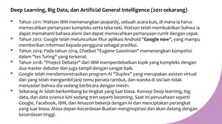Deep Learning, Big Data, dan Artificial General Intelligence (2011-sekarang)
* Tahun 2011: Watson IBM memenangkan jeopardy, sebuah acara kuis, di mana ia harus
memecahkan pertanyaan kompleks serta teka-teki. Watson telah membuktikan bahwa ia
dapat memahami bahasa alami dan dapat memecahkan pertanyaan rumit dengan cepat.
* Tahun 2012: Google telah meluncurkan fitur aplikasi Android "Google now", yang mampu
memberikan informasi kepada pengguna sebagai prediksi.
* Tahun 2014: Pada tahun 2014, Chatbot "Eugene Goostman" memenangkan kompetisi
dalam "tes Turing" yang terkenal.
* Tahun 2018: "Project Debater" dari IBM memperdebatkan topik yang kompleks dengan
dua master debater dan juga tampil dengan sangat baik.
* Google telah mendemonstrasikan program AI "Duplex" yang merupakan asisten virtual
dan yang telah mengambil janji temu penata rambut, dan wanita di sisi lain tidak
menyadari bahwa dia sedang berbicara dengan mesin.
* Sekarang AI telah berkembang ke tingkat yang luar biasa. Konsep Deep learning, big
data, dan data science kini sedang tren seperti booming. Saat ini perusahaan seperti
Google, Facebook, IBM, dan Amazon bekerja dengan AI dan menciptakan perangkat
yang luar biasa. Masa depan Kecerdasan Buatan menginspirasi dan akan datang dengan
kecerdasan tinggi.
 