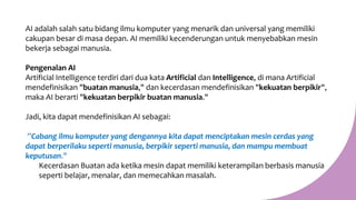 AI adalah salah satu bidang ilmu komputer yang menarik dan universal yang memiliki
cakupan besar di masa depan. AI memiliki kecenderungan untuk menyebabkan mesin
bekerja sebagai manusia.
Pengenalan AI
Artificial Intelligence terdiri dari dua kata Artificial dan Intelligence, di mana Artificial
mendefinisikan "buatan manusia," dan kecerdasan mendefinisikan "kekuatan berpikir",
maka AI berarti "kekuatan berpikir buatan manusia."
Jadi, kita dapat mendefinisikan AI sebagai:
”Cabang ilmu komputer yang dengannya kita dapat menciptakan mesin cerdas yang
dapat berperilaku seperti manusia, berpikir seperti manusia, dan mampu membuat
keputusan."
Kecerdasan Buatan ada ketika mesin dapat memiliki keterampilan berbasis manusia
seperti belajar, menalar, dan memecahkan masalah.
 
