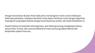 Dengan Kecerdasan Buatan Anda tidak perlu memprogram mesin untuk melakukan
beberapa pekerjaan, meskipun demikian Anda dapat membuat mesin dengan algoritma
terprogram yang dapat bekerja dengan kecerdasannya sendiri, dan itulah kehebatan AI.
Diyakini bahwa AI bukanlah teknologi baru, dan beberapa orang mengatakan bahwa
sesuai mitos Yunani, ada manusia Mekanik di masa awal yang dapat bekerja dan
berperilaku seperti manusia.
 