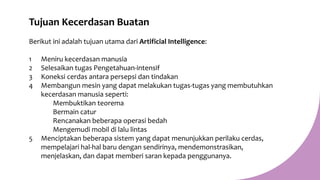 Tujuan Kecerdasan Buatan
Berikut ini adalah tujuan utama dari Artificial Intelligence:
1 Meniru kecerdasan manusia
2 Selesaikan tugas Pengetahuan-intensif
3 Koneksi cerdas antara persepsi dan tindakan
4 Membangun mesin yang dapat melakukan tugas-tugas yang membutuhkan
kecerdasan manusia seperti:
Membuktikan teorema
Bermain catur
Rencanakan beberapa operasi bedah
Mengemudi mobil di lalu lintas
5 Menciptakan beberapa sistem yang dapat menunjukkan perilaku cerdas,
mempelajari hal-hal baru dengan sendirinya, mendemonstrasikan,
menjelaskan, dan dapat memberi saran kepada penggunanya.
 