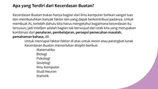 Apa yang Terdiri dari Kecerdasan Buatan?
Kecerdasan Buatan bukan hanya bagian dari ilmu komputer bahkan sangat luas
dan membutuhkan banyak faktor lain yang dapat berkontribusi padanya. Untuk
membuat AI, terlebih dahulu kita harus mengetahui bagaimana kecerdasan itu
tersusun, jadi Intelijen adalah bagian tak berwujud dari otak kita yang merupakan
kombinasi dari penalaran, pembelajaran, persepsi pemecahan masalah,
pemahaman bahasa, dll.
Untuk mencapai faktor-faktor di atas untuk mesin atau perangkat lunak
Kecerdasan Buatan memerlukan disiplin berikut:
Matematika
Biologi
Psikologi
Sosiologi
Ilmu Komputer
Studi Neuron
Statistik
 