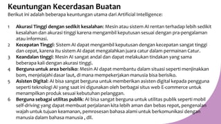 Keuntungan Kecerdasan Buatan
Berikut ini adalah beberapa keuntungan utama dari Artificial Intelligence:
1 Akurasi Tinggi dengan sedikit kesalahan: Mesin atau sistem AI rentan terhadap lebih sedikit
kesalahan dan akurasi tinggi karena mengambil keputusan sesuai dengan pra-pengalaman
atau informasi.
2 Kecepatan Tinggi: Sistem AI dapat mengambil keputusan dengan kecepatan sangat tinggi
dan cepat, karena itu sistem AI dapat mengalahkan juara catur dalam permainan Catur.
3 Keandalan tinggi: Mesin AI sangat andal dan dapat melakukan tindakan yang sama
beberapa kali dengan akurasi tinggi.
4 Berguna untuk area berisiko: Mesin AI dapat membantu dalam situasi seperti menjinakkan
bom, menjelajahi dasar laut, di mana mempekerjakan manusia bisa berisiko.
5 Asisten Digital: AI bisa sangat berguna untuk memberikan asisten digital kepada pengguna
seperti teknologi AI yang saat ini digunakan oleh berbagai situs web E-commerce untuk
menampilkan produk sesuai kebutuhan pelanggan.
6 Berguna sebagai utilitas publik: AI bisa sangat berguna untuk utilitas publik seperti mobil
self-driving yang dapat membuat perjalanan kita lebih aman dan bebas repot, pengenalan
wajah untuk tujuan keamanan, pemrosesan bahasa alami untuk berkomunikasi dengan
manusia dalam bahasa manusia , dll.
 