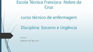 Escola Técnica Francisca Nobre da
Cruz
curso técnico de enfermagem
Disciplina: Socorro e Urgência
Turma: I
Professor: Enf. Igor Lima
 
