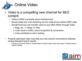 Online Video Video is a compelling new channel for SEO content  Video in 2008 is primarily about entertainment Social media and viral marketing are the initial drivers behind SEO video Social/Viral buzz can transfer value to your SEO efforts through Video Digg, etc. >> blogs >> links Links result in traffic, brand recognition & conversions Links contribute to site’s ranking Properly optimized video may help your site outrank conventional websites among standard search results Thanks to Universal Search, Google begun to place videos when they deem it relevant above organic listings 