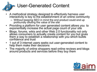 User-Generated Content A methodical strategy designed to effectively harness user interactivity is key to the establishment of an online community Without keeping SEO in mind the end product could end up profoundly diluting the value of the site Providing a platform for user generated content allows you  to exponentially increase the actual page count of your site Blogs, forums, wikis and other Web 2.0 functionality not only allows consumers to actually create content for you but gives them a way to establish a relationship with you which builds confidence and trust 1 out of 3 internet users seeks out user-generated content to help them make their decisions The majority of online shoppers read online reviews and blogs around products and services before they buy them 