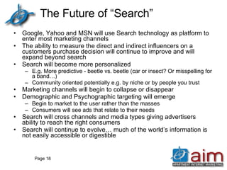 The Future of “Search” Google, Yahoo and MSN will use Search technology as platform to enter most marketing channels The ability to measure the direct and indirect influencers on a customers purchase decision will continue to improve and will expand beyond search Search will become more personalized E.g. More predictive - beetle vs. beetle (car or insect? Or misspelling for a band…) Community oriented potentially e.g. by niche or by people you trust Marketing channels will begin to collapse or disappear Demographic and Psychographic targeting will emerge  Begin to market to the user rather than the masses Consumers will see ads that relate to their needs Search will cross channels and media types giving advertisers ability to reach the right consumers Search will continue to evolve… much of the world’s information is not easily accessible or digestible Page  