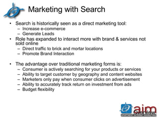 Marketing with Search Search is historically seen as a direct marketing tool: Increase e-commerce Generate Leads Role has expanded to interact more with brand & services not sold online Direct traffic to brick and mortar locations Promote Brand Interaction The advantage over traditional marketing forms is: Consumer is actively searching for your products or services Ability to target customer by geography and content websites Marketers only pay when consumer clicks on advertisement Ability to accurately track return on investment from ads Budget flexibility Overview 
