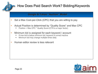 How Does Paid Search Work? Bidding/Keywords Page  Google & Yahoo “Auction” Model Set a Max Cost-per-Click (CPC) that you are willing to pay Actual Position is determined by “Quality Score” and Max CPC Position = Max CPC * Quality Score (CTR is a major factor) Minimum bid is assigned for each keyword / account If max bid is below minimum bid, keyword is turned inactive Minimum bid may change multiple times daily Human editor review is less relevant 