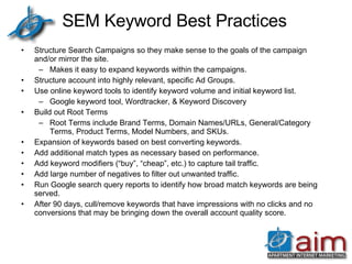 SEM Keyword Best Practices Structure Search Campaigns so they make sense to the goals of the campaign and/or mirror the site. Makes it easy to expand keywords within the campaigns. Structure account into highly relevant, specific Ad Groups. Use online keyword tools to identify keyword volume and initial keyword list. Google keyword tool, Wordtracker, & Keyword Discovery Build out Root Terms Root Terms include Brand Terms, Domain Names/URLs, General/Category Terms, Product Terms, Model Numbers, and SKUs. Expansion of keywords based on best converting keywords. Add additional match types as necessary based on performance. Add keyword modifiers (“buy”, “cheap”, etc.) to capture tail traffic. Add large number of negatives to filter out unwanted traffic. Run Google search query reports to identify how broad match keywords are being served. After 90 days, cull/remove keywords that have impressions with no clicks and no conversions that may be bringing down the overall account quality score. 