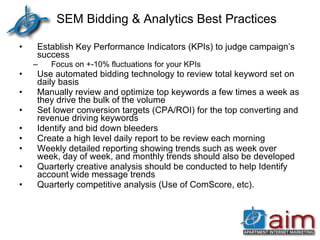 SEM Bidding & Analytics Best Practices Establish Key Performance Indicators (KPIs) to judge campaign’s success Focus on +-10% fluctuations for your KPIs Use automated bidding technology to review total keyword set on daily basis Manually review and optimize top keywords a few times a week as they drive the bulk of the volume Set lower conversion targets (CPA/ROI) for the top converting and revenue driving keywords Identify and bid down bleeders Create a high level daily report to be review each morning Weekly detailed reporting showing trends such as week over week, day of week, and monthly trends should also be developed Quarterly creative analysis should be conducted to help Identify account wide message trends Quarterly competitive analysis (Use of ComScore, etc). 