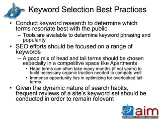Keyword Selection Best Practices Conduct keyword research to determine which terms resonate best with the public Tools are available to determine keyword phrasing and popularity SEO efforts should be focused on a range of keywords A good mix of head and tail terms should be chosen especially in a competitive space like Apartments Head terms can often take many months (if not years) to build necessary organic traction needed to compete well Immense opportunity lies in optimizing for overlooked tail terms  Given the dynamic nature of search habits, frequent reviews of a site’s keyword set should be conducted in order to remain relevant  